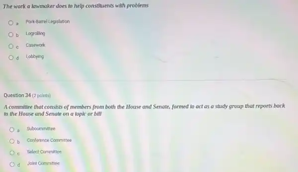 The work a lawmaker does to help constituents with problems
a Pork-Barrel Legislation
b Logrolling
c Casework
d Lobbying
Question 34 (2 points)
A committee that consists of members from both the House and Senate,formed to act as a study group that reports back
to the House and Senate on a topic or bill
a Subcommittee
) b Conference Committee
Select Committee
d Joint Committee