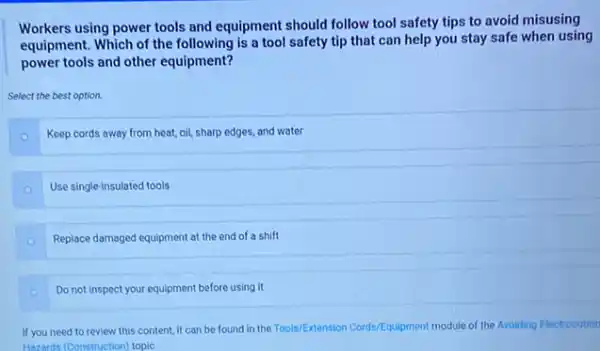 Workers using power tools and equipment should follow tool safety tips to avoid misusing
equipment. Which of the following is a tool safety tip that can help you stay safe when using
power tools and other equipment?
Select the best option.
Keep cords away from heat, oil, sharp edges and water
Use single-insulated tools
Replace damaged equipment at the end of a shift
Do not inspect your equipment before using it
If you need to review this content, it can be found in the Tools/Extension Cords/Equipment module of the Avoiding Electrocution
Hazards (Construction) topic