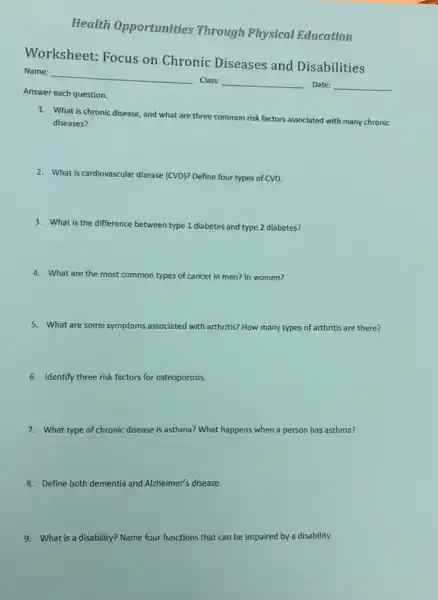 Worksheet: Focus on Chronic Diseases and Disabilities
Name:
Class:
Date:
Answer each question.
1. What is chronic disease and what are three common risk factors associated with many chronic
diseases?
2. What is cardiovascular disease (CVD)? Define four types of CVD.
3. What is the difference between
en type 1 diabetes and type 2 diabetes?
4. What are the most common types of cancer er in men? In women?
5. What are some symptoms associated with arthritis? How many types of arthritis are there?
6. Identify three risk factors for osteoporosis.
7. What type of chronic disease is asthma? What happens when a person has asthma?
8. Define both dementia and Alzheimer's disease.
9. What is a disability?Name four functions that can be impaired by a disability.