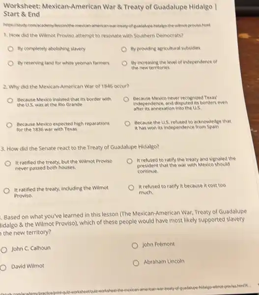 Worksheet: Mexican -American War & Treaty of Guadalupe Hidalgo I
Start 8 End
mexican-american
1. How did the Wilmot Proviso attempt to resonate with Southern Democrats?
By completely abolishing slavery
By providing agricultural subsidies
by reserving land for white yeoman farmers
By increasing the level of independence of
the new territories
2. Why did the Mexican-American War of 1846 occur?
Because Mexico insisted that its border with
the U.S. was at the Rio Grande
Because Mexico never recognized Texas'
independence, and disputed its borders even
after its annexation into the U.S.
Because Mewico expected high reparations
for the 1836 war with Texas
Because the U.S, refused to acknowledge that
it has won its independence from Spain
3. How did the Senate react to the Treaty of Guadalupe Hidalgo?
It ratified the treaty but the Wilmot Proviso
never passed both houses.
It refused to ratify the treaty and signaled the
president that the war with Mexico should
continue.
It ratified the treaty.including the Wilmot
Proviso.
It refused to ratify it because it cost too
much.
Based on what you've learned in this lesson (The Mexican-American War, Treaty of Guadalupe
tidalgo & the Wilmot Proviso), which of these people would have most likely supported slavery
the new territory?
John C. Calhoun
John Frémont
David Wilmot
Abraham Lincoln
american-wantreaty	-hidakyo-wilmotproviso.him/Pf...