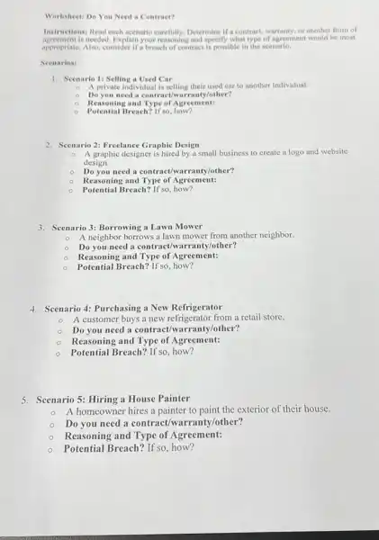 Worksheet: Do You Need a Contract?
Instructions: Read each scenario carefully.Determine if a contract, warranty, or another form of
agreement is needed. Explain your reasoning and specify what type of agreement would be most
appropriate. Also, consider if breach of contract is possible in the scenario.
Scenarios:
1. Scenario 1: Selling a Used Car
0 A private individual is selling their used car to another individual.
Do you need a contract/warranty/other?
Reasoning and Type of Agreement:
0 Potential Breach? If'so, how?
2. Scenario 2: Freelance Graphic Design
0 A graphic designer is hired by a small business to create a logo and website
design.
Do you need a contract/warranty/other?
0 Reasoning and Type of Agreement:
Potential Breach? If so, how?
3. Scenario 3: Borrowing a Lawn Mower
0 A neighbor borrows a lawn mower from another neighbor.
Do you need a contract/warranty/other?
Reasoning and Type of Agreement:
Potential Breach? If so how?
4. Scenario 4: Purchasing a New Refrigerator
A customer buys a new refrigerator from a retail store.
Do you need a contract/warranty/other?
Reasoning and Type of Agreement:
Potential Breach? If so how?
5. Scenario 5: Hiring a House Painter
A homeowner hires a painter to paint the exterior of their house.
Do you need a contract/warranty/other?
Reasoning and Type of Agreement:
Potential Breach? If so how?