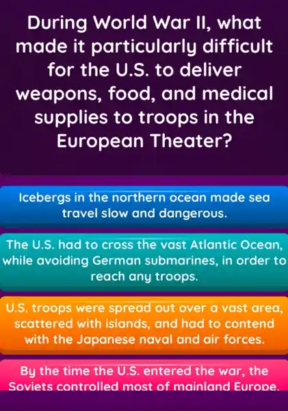 During World War II , what
made it particularly difficult
for the U.S. to deliver
weapons , food, and medical
supplies to troops in the
European Theater?
Icebergs in the northern ocean made sea
travel slow and dangerous.
The U.S. had to cross the vast Atlantic Ocean.
while avoiding German submarines, in order to
reach any troops.
U.S. troops were spread out over a vast area.
scattered with islands, and had to contend
with the Japanese naval and air forces.
By the time the U.S entered the war,the
Soviets controlled I most of mainland Europe.