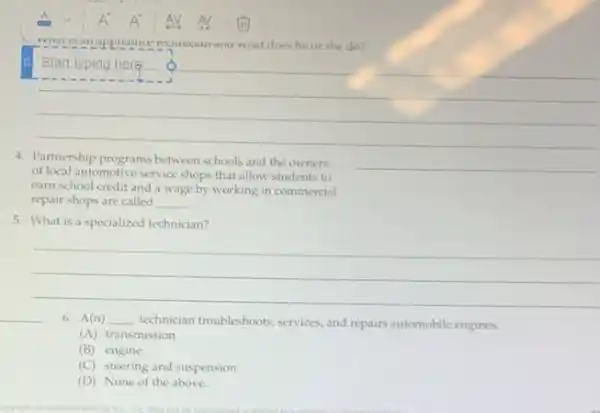 wrat does he or she do?
__
Start,typing here
Partnership programs between schools and the owners
__
of local automotive service shops that allow students to
earn school credit and a wage by working in commercial
repair shops are called __
5. What is a specialized technician?
__
__
6. A(n) __ technician troubleshooks, services, and repairs automobile engines.
(A) transmission
(B) engine
(C) steering and suspension
(D) None of the above.
