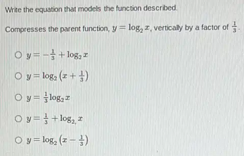 Write the equation that models the function described.
Compresses the parent function, y=log_(2)x vertically by a factor of (1)/(3)
y=-(1)/(3)+log_(2)x
y=log_(2)(x+(1)/(3))
y=(1)/(3)log_(2)x
y=(1)/(3)+log_(2)x
y=log_(2)(x-(1)/(3))