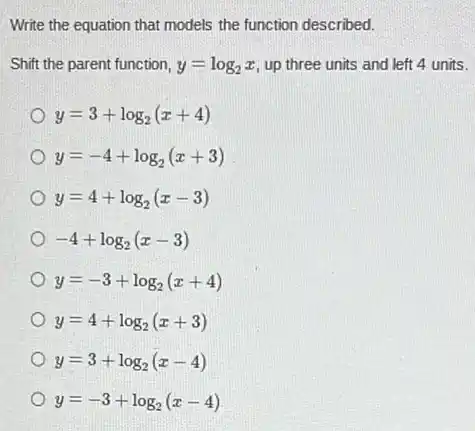 Write the equation that models the function described.
Shift the parent function, y=log_(2)x up three units and left 4 units.
y=3+log_(2)(x+4)
y=-4+log_(2)(x+3)
y=4+log_(2)(x-3)
-4+log_(2)(x-3)
y=-3+log_(2)(x+4)
y=4+log_(2)(x+3)
y=3+log_(2)(x-4)
y=-3+log_(2)(x-4)