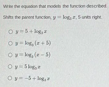 Write the equation that models the function described.
Shifts the parent function, y=log_(3)x 5 units right.
y=5+log_(3)x
y=log_(3)(x+5)
y=log_(3)(x-5)
y=5log_(3)x
y=-5+log_(3)x