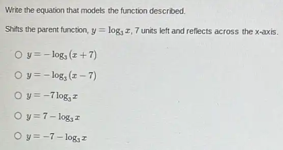 Write the equation that models the function described.
Shifts the parent function, y=log_(3)x 7 units left and reflects across the x-axis.
y=-log_(3)(x+7)
y=-log_(3)(x-7)
y=-7log_(3)x
y=7-log_(3)x
y=-7-log_(3)x