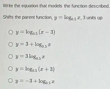 Write the equation that models the function described.
Shifts the parent function, y=log_(0.5)x 3 units up
y=log_(0.5)(x-3)
y=3+log_(0.5)x
y=3log_(0.5)x
y=log_(0.5)(x+3)
y=-3+log_(0.5)x