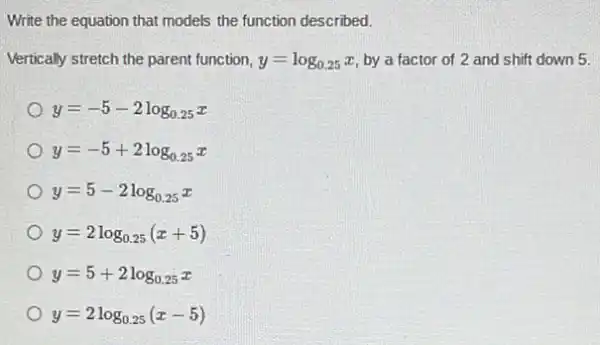 Write the equation that models the function described.
Vertically stretch the parent function, y=log_(0.25)x by a factor of 2 and shift down 5.
y=-5-2log_(0.25)x
y=-5+2log_(0.25)x
y=5-2log_(0.25)x
y=2log_(0.25)(x+5)
y=5+2log_(0.25)x
y=2log_(0.25)(x-5)