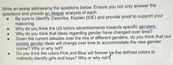 Write an essay addressing the questions below. Ensure you not only answer the
questions and provide an deeper analysis of each.
Be sure to Identify.Describe, Explain (IDE) and provide proof to support your
reasoning.
Why do you think the US tailors advertisements towards specific genders.
Why do you think that ideas regarding gender have changed over time?
Given the current debates over the rise of different genders, do you think that our
society gender ideas will change over time to accommodate the new gender
norms? Why or why not?
Do you think the colors Pink and Blue will forever be the defined colors to
indirectly identify girls and boys? Why or why not?