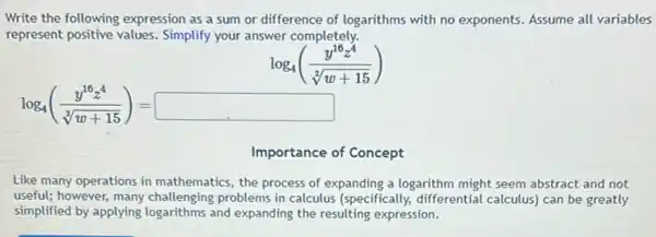 Write the following expression as a sum or difference of logarithms with no exponents. Assume all variables
represent positive values Simplify your answer completely.
log_(4)((y^16z^4)/(sqrt [2](w+15)))
log_(4)((y^16z^4)/(sqrt [3](w+15)))=square 
Importance of Concept
Like many operations in mathematics, the process of expanding a logarithm might seem abstract and not
useful; however, many challenging problems in calculus (specifically, differential calculus can be greatly
simplified by applying logarithms and expanding the resulting expression.