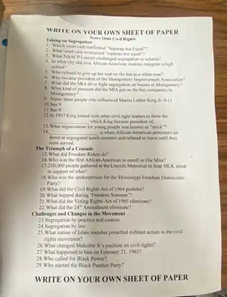 WRITE ON YOUR OWN SHEET OF PAPER
Notes Quiz Civil Rights
1. Which court case confirmed "Separate but Equal"?
2. What court case overturned "separate but
3. What NAACP Lawyer challenged segregation in schools?
4. In what city did nine African-American students integrate a high
school?
5. Who refused to give up her seat on the bus to a white man?
6. Who became president of the Montgomery Improvement Association?
7. What did the MIA do to fight segregation on busses in Montgomery?
8. What kind of pressure did the MIA put on the bus companies in
Montgomery?
9. Name three people who influenced Martin Luther King Jr.9.11
10.See 9
11.See 9
12.In 1957 King joined with other civil right leaders to form the
__ which King became president of.
13. What organization for young people was known as "snick "?
14. __ is when African-American protesters sat
down at segregated lunch counters and refused to leave until they
were served.
The Triumph of a Crusade
15. What did Freedom Riders do?
16. Who was the first African-American to enroll in Ole Miss?
17.250,000 people gathered at the Lincoln Memorial to hear MLK speak
in support of what?
18. Who was the spokesperson for the Mississippi Freedom Democratic
Party?
19.What did the Civil Rights Act of 1964 prohibit?
20. What happed during "Freedom Summer"?
21. What did the Voting Rights Act of 196:eliminate?
22. What did the 24^th Amendment eliminate?
Challenges and Changes in the Movement
23.Segregation by practice and custom
24.Segregation by law
25.What nation of Islam member preached militant action in the civil
rights movement?
26. What changed Malcolm X's position on civil rights?
27. What happened to him on February 211965?
28.Who called for Black Power?
29.Who started the Black Panther Party?
WRITE ON YOUR OWN SHEET OF PAPER
Taking on Segregation