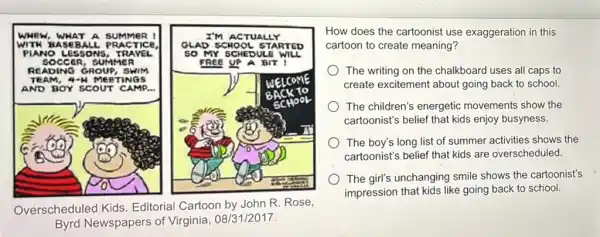 wwe w, WHA Ir A sum It MeR !	I'M A c	x
worn BASE BALL . PRA crice	STAR r rep
PIAN vo Le SSON IS, TRA VEL	so m Y SCHE
socc CR, SUI me R	FREE UP a BIT
READ ING O ROU e. swi m
TEAM neer INGS
AND B or sc OUT C AMP.
we o
CM 10
Overscheduled Kids Editorial Cartoon by John R. Rose,
Byrd Newspapers of Virginia, 08/31/2017.
How does the cartoonist use exaggeration in this
cartoon to create meaning?
The writing on the chalkboard uses all caps to
create excitement about going back to school.
The children's energetic movements show the
cartoonist's belief that kids enjoy busyness.
The boy's long list of summer activities shows the
cartoonist's belief that kids are overscheduled.
The girl's unchanging smile shows the cartoonist's
impression that kids like going back to school.