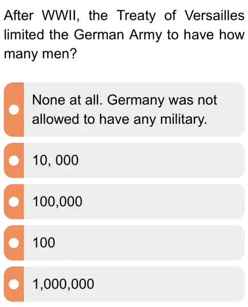 After WWII, the Treaty of Versailles
limited the German Army to have how
many men?
None at all . Germany was not
allowed to have any military.
10. 000
100,000
100
1,000 ,000