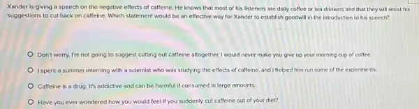 Xander is giving a speech on the negative effects of caffeine. He knows that most of his listeners are daily coffee or tea drinkers and that they will resist his
suggestions to cut back on caffeine. Which statement would be an effective way for Xander to establish goodwill in the introduction to his speech?
Don't worry, I'm not going to suggest cutting out caffeine altogether.would never make you give up your morning cup of coffee.
I spent a summer interning with a scientist who was studying the effects of caffeine, and I helped him run some of the experiments.
Caffeine is a drug It's addictive and can be harmful if consumed in large amounts.
Have you ever wondered how you would feel if you suddenly cut caffeine out of your diet?