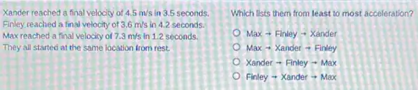 Xander reached a final velocity of 4.5m/s in 3.5 seconds.
Finley reached a final velocity of 3.6m/s in 4.2 seconds.
Max reached a final velocity of 7.3m/s in 1.2 seconds.
They all started at the same location from rest.
Xanderarrow Finleyarrow Max
Which lists them from least to most acceleration?
Maxarrow Finleyarrow Xander
Maxarrow Xanderarrow Finley
Finleyarrow Xanderarrow Max