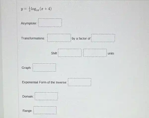 y=(1)/(3)log_(10)(x+4)
Asymptote: square 
Transformations: square  by a factor of square 
Shift square  square  units
Graph: square 
Exponential Form of the Inverse: square 
Domain: square 
Range: square