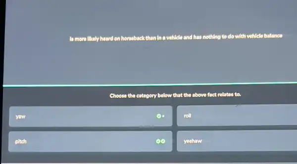 yaw
pltch
to more likely heard on horseback than In a vehicle and has nothing to do with vehicle balance
Choose the category below that the above fact relates to.
roll
yeehaw