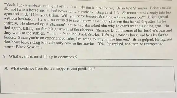 "Yeah, I go horseback riding all of the time My uncle has a horse," Brian told Shannon. Brian's uncle
did not have a horse and he had never gone horseback riding in his life. Shannon stared deeply into his
eyes and said, "I like you, Brian. Will you come horseback riding with me tomorrow?" Brian agreed
without hesitation. He was so excited to spend more time with Shannon that he had forgotten his lie
entirely. He showed up at Shannon's house and she asked him why he didn't wear his riding gear. He
lied again, telling her that his gear was at the cleaners. Shannon lent him some of her brother's gear and
they went to the stables. "This one's called Black Scarlet. He's my brother's horse and he's by far the
fastest. Since you're an experienced rider, I'm going to let you take him out." Brian gulped. He figured
that horseback riding looked pretty easy in the movies. "Ok,"he replied, and then he attempted to
mount Black Scarlet __
9. What event is most likely to occur next? __
10. What evidence from the text supports your prediction?