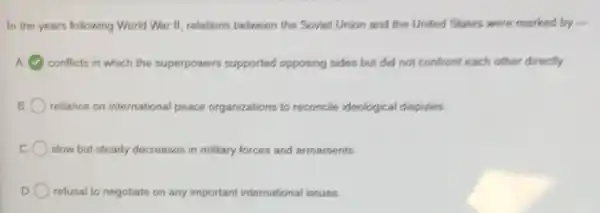 In the years following World War II, relations between the Soviet Union and the United States were marked by -
conflicts in which the superpowers supported opposing sides but did not confront each other directly
B reliance on international peace organizations to reconcile ideological disputes.
C slow but steady decreases in military forces and armaments.
D refusal to negotiate on any important international issues