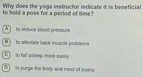 Why does the yoga instructor indicate it is beneficial
to hold a pose for a period of time?
A to reduce blood pressure
B to alleviate back muscle problems
C to fall asleep more easily
D (D) to purge the body and mind of toxins