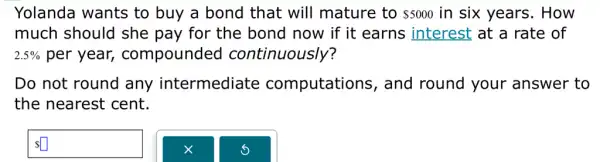 Yolanda wants to buy a bond that will mature to 5000 in six years . How
much should she pay for the bond now if it earns interest at a rate of
2.5%  per year,compounded continuously?
Do not round any intermediate computations , and round your answer to
the nearest cent.
 square