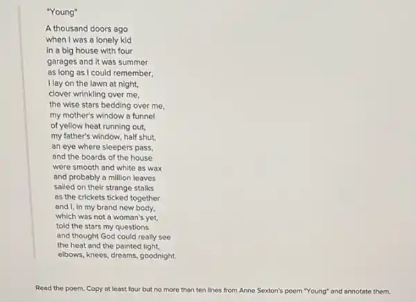 "Young"
A thousand doors ago
when I was a lonely kid
in a big house with four
garages and it was summer
as long as I could remember,
Ilay on the lawn at night,
clover wrinkling over me.
the wise stars bedding over me,
my mother's window a funnel
of yellow heat running out.
my father's window, half shut.
an eye where sleepers pass,
and the boards of the house
were smooth and white as wax
and probably a million leaves
sailed on their strange stalks
as the crickets ticked together
and I, in my brand new body,
which was not a woman's yet,
told the stars my questions
and thought God could really see
the heat and the painted light.
elbows, knees, dreams, goodnight.
Read the poem. Copy at least four but no more than ten lines from Anne Sexton's poem "Young" and annotate them.