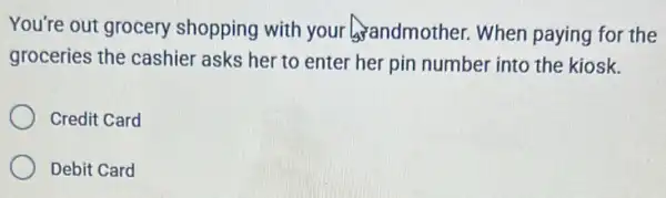 You're out grocery shopping with your andmother. When paying for the
groceries the cashier asks her to enter her pin number into the kiosk.
Credit Card
Debit Card