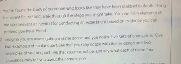 You've found the body of someone who looks like they have been stabbed to death. Using
the scientific method, walk through the steps you might take. You can fill in elements of
the scene/event as needed for conducting an experiment based on evidence you can
pretend you have found.
2. Imagine you are investigating a crime scene and you notice five sets of shoe prints.Give
two examples of scalar quantities that you may notice with this evidence and two
examples of vector quantities that you may notice and say what each of these four
quantities may tell you about the crime scene.