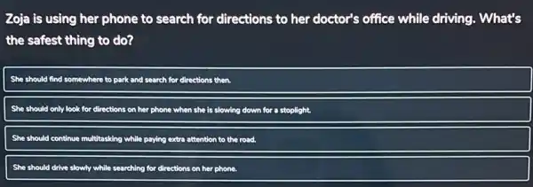 Zoja is using her phone to search for directions to her doctor's office while driving.What's
the safest thing to do?
She should find somewhere to park and search for directions then.
She should only look for directions on her phone when she is slowing down for a stoplight.
She should continue multitasking while paying extra attention to the road.
She should drive slowly while searching for directions on her phone.