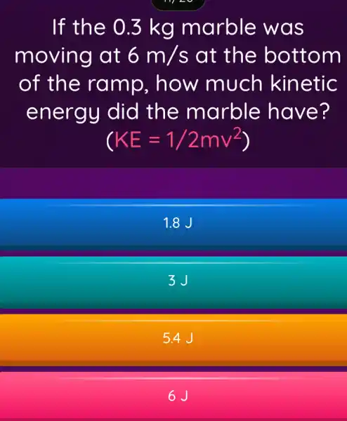 If the 0.3 kg marble was
moving at 6m/s at the bottom
of the ramp . how much kinetic
energy did the marble have?
(KE=1/2mv^2
1.8 J
3J
5.4 J
6J