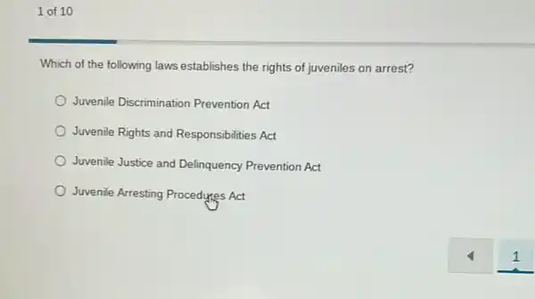 1 of 10
Which of the following laws establishes the rights of juveniles on arrest?
Juvenile Discrimination Prevention Act
Juvenile Rights and Responsibilities Act
Juvenile Justice and Delinquency Prevention Act
Juvenile Arresting Procedyres Act