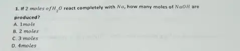 1. If 2 moles fH_(2)O react completely with Na, how many moles of NaOH are
produced?
A. 1 mole
B. 2 moles
C. 3 moles
D. 4 moles