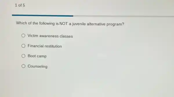 1 of 5
Which of the following is NOT a juvenile alternative program?
Victim awareness classes
Financial restitution
Boot camp
Counseling