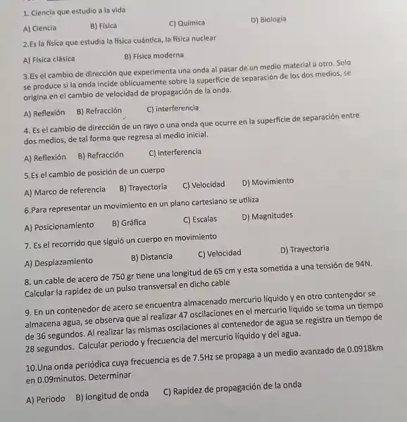 1. Ciencia que estudio a la vida
D) Biología
A) Ciencia
B) Física
C) Química
2.Es la física que estudia la física cuántica, la física nuclear
A) Física clásica
B) Física moderna
3.Es el cambio de dirección que experimenta una onda al pasar de un medio material a otro Solo
se produce si la onda incide oblicuamente sobre la superficie de separación de los dos medios, se
origina en el cambio de velocidad de propagación de la onda.
A) Reflexión
B) Refracción
C) interferencia
4. Es el cambio de dirección de un rayo o una onda que ocurre en la superficie de separación entre
dos medios, de tal forma que regresa al medio inicial.
A) Reflexión
B) Refracción
C) interferencia
5.Es el cambio de posición de un cuerpo
D) Movimiento
A) Marco de referencia
B) Trayectoria
C) Velocidad
6.Para representar un movimiento en un plano cartesiano se utiliza
D) Magnitudes
A) Posicionamiento
B) Gráfica
C) Escalas
7. Es el recorrido que siguió un cuerpo en movimiento
C) Velocidad
D) Trayectoria
A) Desplazamiento
B) Distancia
8. un cable de acero de 750 gr tiene una longitud de 65 cm y esta sometida a una tensión de 94N.
Calcular la rapidez de un pulso transversal en dicho cable
9. En un contenedor de acero se encuentra almacenado mercuric líquido yen otro contenedor se
almacena agua, se observa que al realizar 47 oscilaciones en el mercurio liquido se toma un tiempo
de 36 segundos. Al realizar las mismas oscilaciones al contenedor de agua se registra un tiempo de
28 segundos Calcular periodo y frecuencia del mercurio líquido y de agua.
10.Una onda periódica cuya frecuencia es de 75Hz se propaga a un medio avanzado de
0.0918km
en 0.09minutos Determinar
A) Periodo B)longitud de onda
C) Rapidez de propagación de la onda