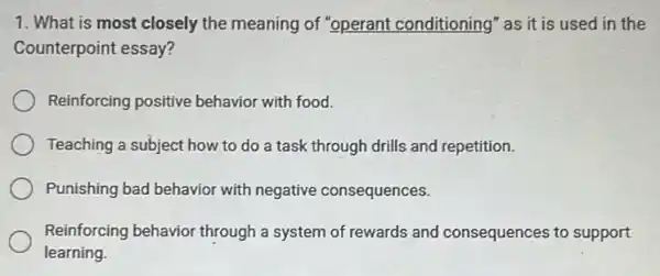 1. What is most closely the meaning of "operant conditioning" as it is used in the
Counterpoint essay?
Reinforcing positive behavior with food.
Teaching a subject how to do a task through drills and repetition.
Punishing bad behavior with negative consequences.
Reinforcing behavior through a system of rewards and consequences to support
learning