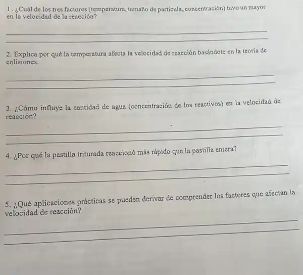 1. ¿Cuál de los tres factores (temperatura tamaño de partícula , concentración) tuvo un mayor
en la velocidad de la reacción?
__
2. Explica por qué la temperatura afecta la velocidad de reacción basándote en la teoría de
colisiones.
__
3. ¿Cómo influye la cantidad de agua (concentración de los reactivos) en la velocidad de
reacción?
__
4. ¿Por qué la pastilla triturada reaccionó más rápido que la pastilla entera?
__
5. ¿Qué aplicaciones prácticas se pueden derivar de comprender los factores que afectan la
__