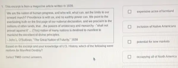 1. This excerpt is from a magazine article written in 1030
We are the nation of human progress, and who will, what can, set the limits to our
onwand march? Providence is with us, and no earthly power can. We point to the
everlasting truth on the first page of our national declaration, and we proclaim to the
millions of other lands.that __ the powers of anstocracy and monarchy "shall not
prevail against if ...(This) nation of many nations is destined to manifest to
mankind the excellent of divine principles.
-John L. OSullivan, "The Great Nation of Futurity,1039
Based on the excerpt and your knowledge of U.S.History, which of the following were
molives for Manifest Destiny?
Select TWO correctanswers
expensive acres of farmland
inclusion of Native Americans
potential for new markets
occupying all of North America