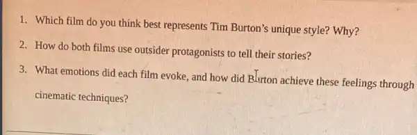 1. Which film do you think best represents Tim Burton's unique style? Why?
2. How do both films use outsider protagonists to tell their stories?
3. What emotions did each film evoke, and how did B.lrton achieve these feelings through
cinematic techniques?