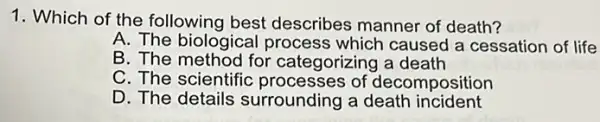 1. Which of the following best describes manner of death?
A. The biological process which caused a cessation of life
B. The method for categorizing a death
C. The scientific processes of decomposition
D. The details surrounding a death incident