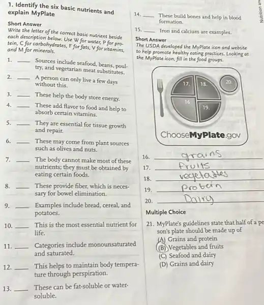 1. Identify the six basic nutrients and
explain MyPlate
Short Answer
Write the letter of the correct basic nutrient beside
each description below. Use W for water, P for pro-
tein. C for carbohydrates, F for fats,V for vitamins.
and M for minerals.
1. __
Sources include seafood, beans poul-
try, and vegetarian meat substitutes.
2. __
A person can only live a few days
without this.
3. __
These help the body store energy.
4. __
These add flavor to food and help to
absorb certain vitamins.
5. __
They are essential for tissue growth
and repair.
6. __ These may come from plant sources
such as olives and nuts.
7. __ The body cannot make most of these
nutrients; they must be obtained by
eating certain foods.
8. __ These provide fiber, which is neces-
sary for bowel elimination.
9. __ Examples include bread, cereal and
potatoes.
10. __ This is the most essential nutrient for
life.
11. __ Categories include monounsaturated
and saturated.
12. __ This helps to maintain body tempera-
13. __ These can be fat-soluble or water-
soluble.
14. __
These build bones and help in blood
formation.
15. __ Iron and calcium are examples.
Short Answer
The USDA developed the MyPlate icon and website
to help promote healthy eating practices. Looking at
the MyPlate icon, fill in the food groups.
16.
__
17. __
18. __
19.
__
20. __
Multiple Choice
21. MyPlate's guidelines state that half of a pe
son's plate should be made up of
(A) Grains and protein
(B) Vegetables and fruits
(C) Seafood and dairy
(D) Grains and dairy