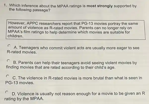 1. Which inference about the MPAA ratings is most strongly supported by
the following passage?
However, APPC researchers report that PG-13 movies portray the same
amount of violence as R-rated movies. Parents can no longer rely on
MPAA's film ratings to help determine which movies are suitable for
children.
A. Teenagers who commit violent acts are usually more eager to see
R-rated movies.
B. Parents can help their teenagers avoid seeing violent movies by
finding movies that are rated according to their child's age.
C. The violence in R-rated movies is more brutal than what is seen in
PG-13 movies.
D. Violence is usually not reason enough for a movie to be given an R
rating by the MPAA.