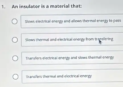 1. An insulator is a material that:
Slows electrical energy and allows thermal energy to pass
Slows thermal and electrical energy from trensfering
Transfers electrical energy and slows thermal energy
Transfers thermal and electrical energy