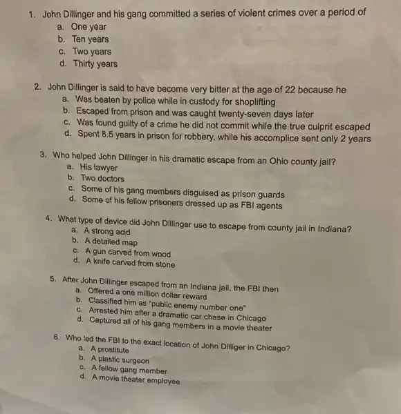 1. John Dillinger and his gang committed a series of violent crimes over a period of
a. One year
b. Ten years
c. Two years
d. Thirty years
2. John Dillinger is said to have become very bitter at the age of 22 because he
a. Was beaten by police while in custody for shoplifting
b. Escaped from prison and was caught twenty -seven days later
c. Was found guilty of a crime he did not commit while the true culprit escaped
d. Spent 8.5 years in prison for robbery, while his accomplice sent only 2 years
3. Who helped John Dillinger in his dramatic escape from an Ohio county jail?
a. His lawyer
b. Two doctors
c. Some of his gang members disguised as prison guards
d. Some of his fellow prisoners dressed up as FBI agents
4. What type of device did John Dillinger use to escape from county jail in Indiana?
a. A strong acid
b. A detailed map
c. A gun carved from wood
d. A knife carved from stone
5. After John Dillinger escaped from an Indiana jail, the FBI then
a. Offered a one million dollar reward
b. Classified him as "public enemy number one"
c. Arrested him after a dramatic car chase in Chicago
d. Captured all of his gang members in a movie theater
6. Who led the FBI to the exact location of John Dilliger in Chicago?
a. A prostitute
b. A plastic surgeon
c. A fellow gang member
d. A movie theater employee
