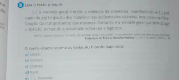 (1) Leia o texto a seguir.
() a vontade geral e entǎo a essência da soberania manifestando-se [.] por
meio da participação dos cidadãos nas deliberaçōes coletivas bem como na fisca.
lização do cumpriment das mesmas Portanto, é a vontade geral que deve dirigir
- Estado tornando a sociedade soberana e legitima.
PINTO, Marcio Moreno. A noção de vontad e geral e seu pape no pensamento politico de Jean-lacques Rouseau
Cadernos de Etica e Filosofia Politica
texto citado retoma as ideias do filosofo iluminista:
a) Locke.
b) Voltaire
c) Diderot
d) Kant.
e) J. J. Rousseau