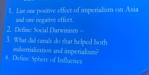 1. List one positive effect of imperialism on Asia
and one negative effect.
2. Define: Social Darwinism -
3. What did canals do that helped both
industrialization and imperialism?
4. Define: Sphere of Influence