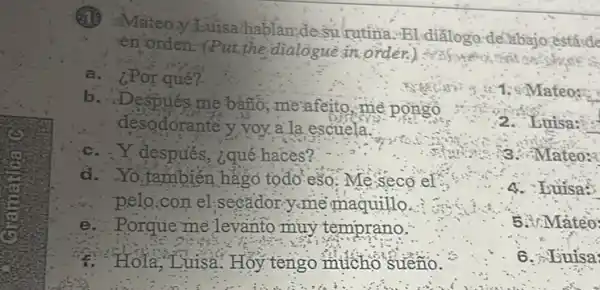 1. Mateo:
Mateo y Luisa.hablan,desurutina Bl diǎlogo delabajo estáide
en orden. (Put the dialogue in order.)
a (POT qué?
b
Después me bànó:me afeito, me pongo
desodorante y voy a la escuela.
c. . Y después, ¿qué haces?
d. Yo,también hàgo todo-eso: Me seco ef
pelo,con el.secǎdor y-me maquillo.
e. Porque me levanto muy temprano:
1. Hola, Luisa Hỏy tengo mucho sueño.
2. Luisa:
3. Mateo:
4. Luisas
5.Mateo
6. Euisa: