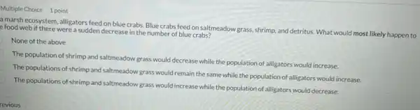 1 point
a marsh ecosystem, alligators feed on blue crabs Blue crabs feed on saltmeadow grass, shrimp, and detritus. What would most likely happen to
e food web if there were a sudden decrease in the number of blue crabs?
None of the above
The population of shrimp and saltmeadow grass would decrease while the population of alligators would increase.
The populations of shrimp and saltmeadow grass would remain the same while the population of alligators would increase.
The populations of shrimp and saltmeadow grass would increase while the population of alligators would decrease.