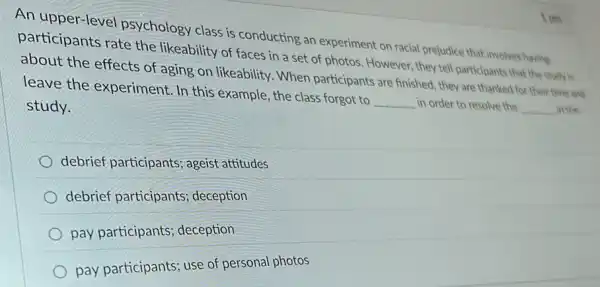 1 pts
An upper-level psychology class is conducting an experiment on racial prejudice that involves having
participants rate the likeability of faces in a set of photos . However, they tell participants that the study is
about the effects of aging on likeability. When participants are finished, they are thanked for their time and
leave the experiment . In this example, the class forgot to __ in order to resolve the __ in the
study.
debrief participants ageist attitudes
debrief participants deception
pay participants deception
pay participants; use of personal photos