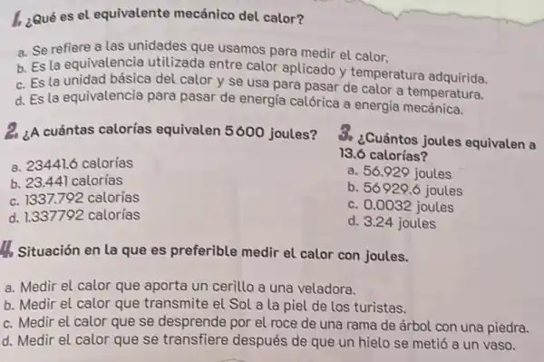 1. ¿Qué es el equivalente mecánico del calor?
a. Se refiere a las unidades que usamos para medir el calor.
b. Es la equivalencia utilizada entre calor aplicado y temperature adquirida.
c. Es la unidad básica del calor y se usa para pasar de calor a temperatura.
d. Es la equivalencia para pasar de energia calórica a energia
2. ¿A cuántas calorías equivalen 5600 joules?
S. ¿Cuántos joules equivalen a
13.6 calorías?
a. 56.929 joules
b. 56929.6 joules
c. 0.0032 joules
d. 3.24 joules
a. 23441.6 calorías
b. 23.44 calorias
c. 1337.792 calorias
d. 1.337792 calorías
I_(1) Situación en la que es preferible medir el calor con joules.
a. Medir el calor que aporta un cerillo a una veladora.
b. Medir el calor que transmite el Sol a la piel de los turistas.
c. Medir el calor que se desprende por el roce de una rama de árbol con una piedra.
d. Medir el calor que se transfiere después de que un hielo se metió a un vaso.